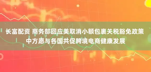 长富配资 商务部回应美取消小额包裹关税豁免政策 中方愿与各国共促跨境电商健康发展