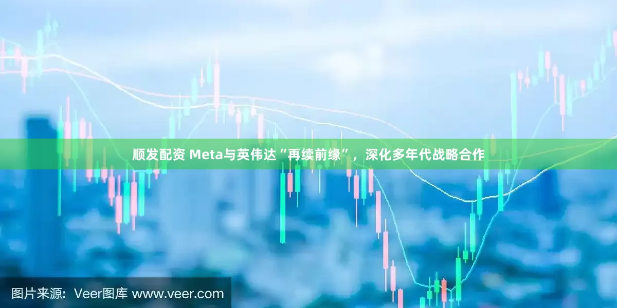 顺发配资 Meta与英伟达“再续前缘”，深化多年代战略合作