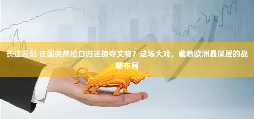 长江云配 法国突然松口归还掠夺文物？这场大戏，藏着欧洲最深层的战略布局