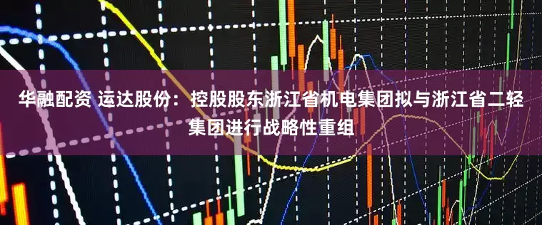 华融配资 运达股份：控股股东浙江省机电集团拟与浙江省二轻集团进行战略性重组